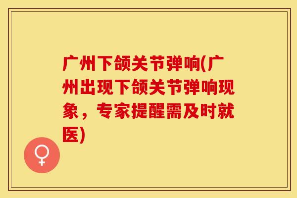 广州下颌关节弹响(广州出现下颌关节弹响现象，专家提醒需及时就医)