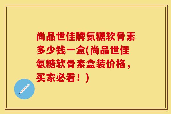 尚品世佳牌氨糖软骨素多少钱一盒(尚品世佳氨糖软骨素盒装价格，买家必看！)