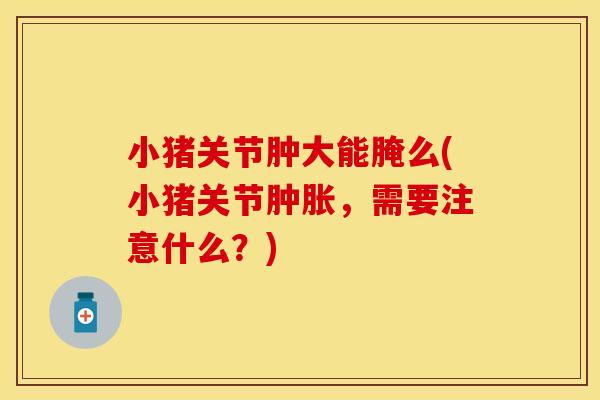 小猪关节肿大能腌么(小猪关节肿胀，需要注意什么？)