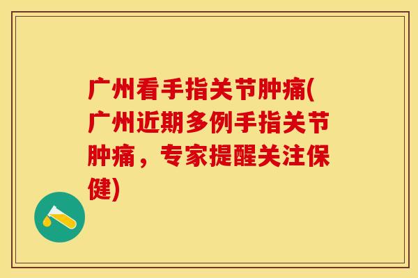 广州看手指关节肿痛(广州近期多例手指关节肿痛，专家提醒关注保健)