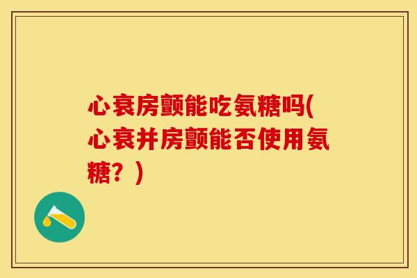 心衰房颤能吃氨糖吗(心衰并房颤能否使用氨糖?) 心衰房颤能吃氨糖吗(心衰并房颤能否使用氨糖?)