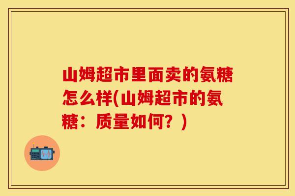 山姆超市里面卖的氨糖怎么样(山姆超市的氨糖：质量如何？)