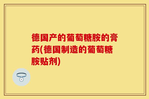 德国产的葡萄糖胺的膏药(德国制造的葡萄糖胺贴剂)