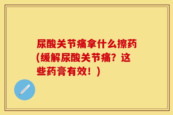 尿酸关节痛拿什么擦药(缓解尿酸关节痛？这些药膏有效！)