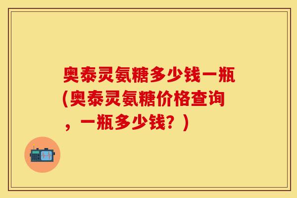 奥泰灵氨糖多少钱一瓶(奥泰灵氨糖价格查询，一瓶多少钱？)