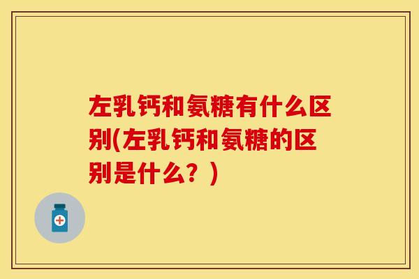 左乳钙和氨糖有什么区别(左乳钙和氨糖的区别是什么？)