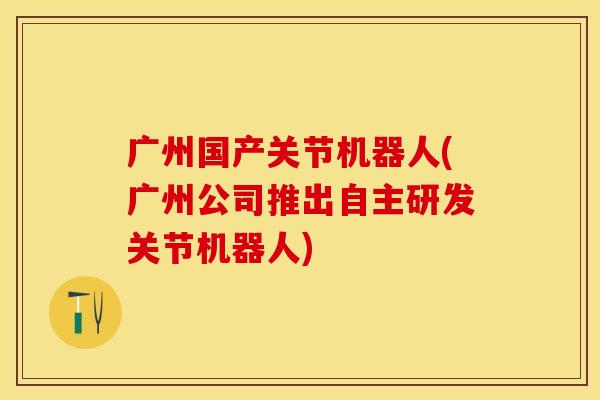 广州国产关节机器人(广州公司推出自主研发关节机器人)