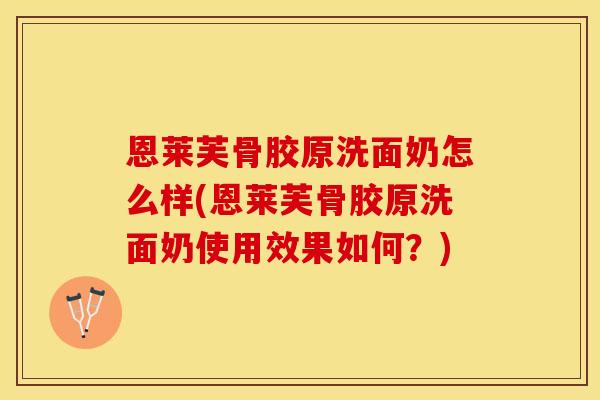 恩莱芙骨胶原洗面奶怎么样(恩莱芙骨胶原洗面奶使用效果如何?) 恩莱芙骨胶原洗面奶怎么样(恩莱芙骨胶原洗面奶使用效果如何?)