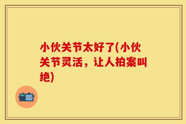 小伙关节太好了(小伙关节灵活，让人拍案叫绝)