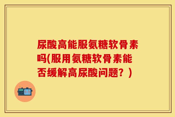 尿酸高能服氨糖软骨素吗(服用氨糖软骨素能否缓解高尿酸问题?) 尿酸高能服氨糖软骨素吗(服用氨糖软骨素能否缓解高尿酸问题?)