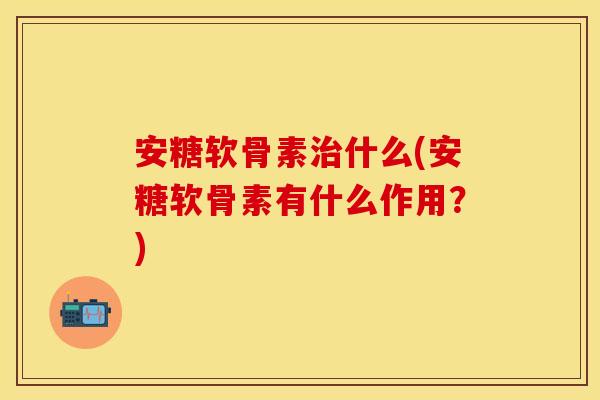 安糖软骨素治什么(安糖软骨素有什么作用？)