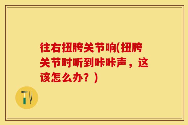 往右扭胯关节响(扭胯关节时听到咔咔声，这该怎么办？)
