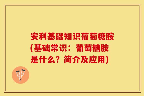 安利基础知识葡萄糖胺(基础常识：葡萄糖胺是什么？简介及应用)