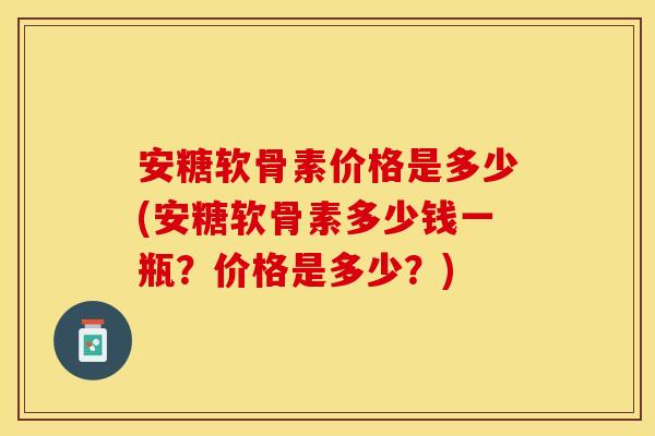 安糖软骨素价格是多少(安糖软骨素多少钱一瓶？价格是多少？)