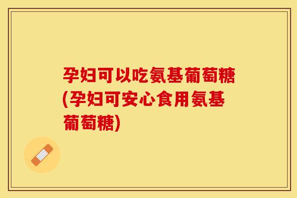 孕妇可以吃氨基葡萄糖(孕妇可安心食用氨基葡萄糖) 孕妇可以吃氨基葡萄糖(孕妇可安心食用氨基葡萄糖)