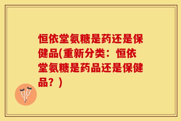 恒依堂氨糖是药还是保健品(重新分类:恒依堂氨糖是药品还是保健品?) 恒依堂氨糖是药还是保健品(重新分类:恒依堂氨糖是药品还是保健品?)
