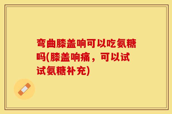 弯曲膝盖响可以吃氨糖吗(膝盖响痛,可以试试氨糖补充) 弯曲膝盖响可以吃氨糖吗(膝盖响痛,可以试试氨糖补充)