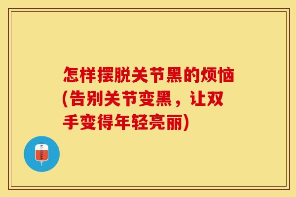 怎样摆脱关节黑的烦恼(告别关节变黑，让双手变得年轻亮丽)