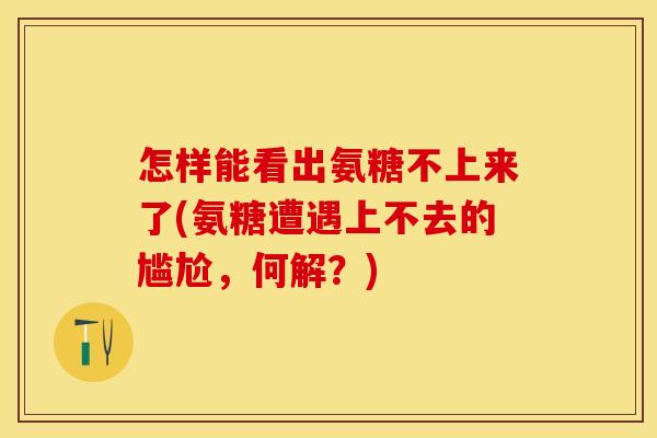 怎样能看出氨糖不上来了(氨糖遭遇上不去的尴尬,何解?) 怎样能看出氨糖不上来了(氨糖遭遇上不去的尴尬,何解?)