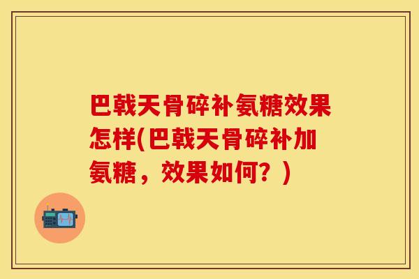 巴戟天骨碎补氨糖效果怎样(巴戟天骨碎补加氨糖，效果如何？)