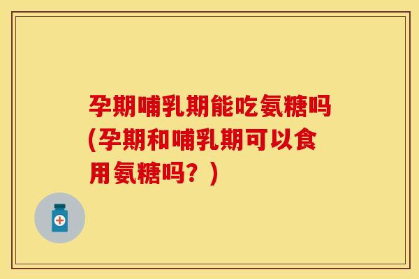 孕期哺乳期能吃氨糖吗(孕期和哺乳期可以食用氨糖吗？)