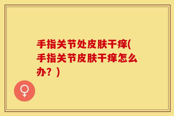 手指关节处皮肤干痒(手指关节皮肤干痒怎么办？)