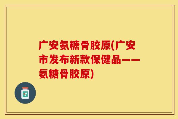 广安氨糖骨胶原(广安市发布新款保健品——氨糖骨胶原)
