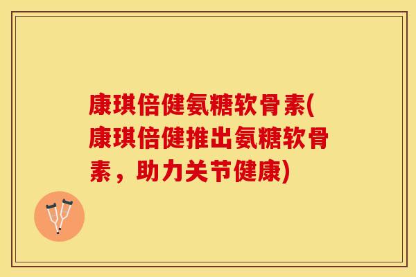 康琪倍健氨糖软骨素(康琪倍健推出氨糖软骨素，助力关节健康)