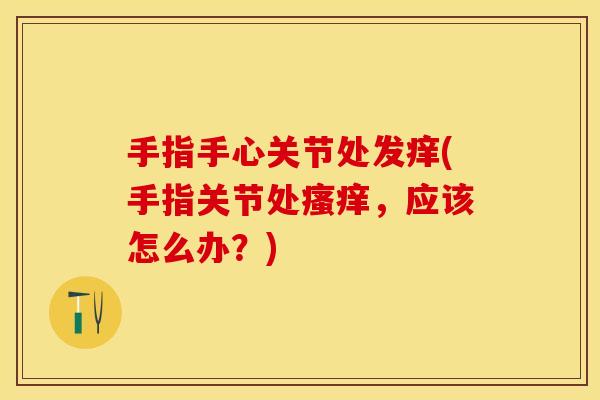 手指手心关节处发痒(手指关节处,应该怎么办?) 手指手心关节处发痒(手指关节处,应该怎么办?)