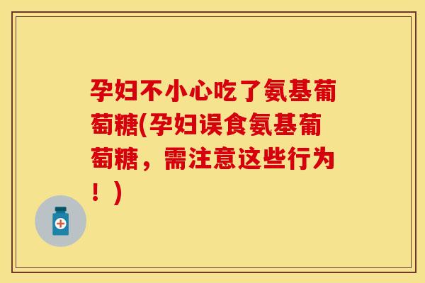 孕妇不小心吃了氨基葡萄糖(孕妇误食氨基葡萄糖，需注意这些行为！)