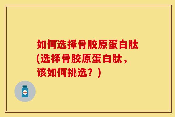 如何选择骨胶原蛋白肽(选择骨胶原蛋白肽，该如何挑选？)