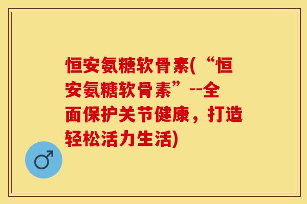 恒安氨糖软骨素(“恒安氨糖软骨素”--全面保护关节健康，打造轻松活力生活)