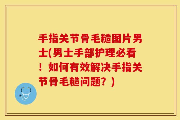 手指关节骨毛糙图片男士(男士手部护理必看!如何有效解决手指关节骨毛糙问题?) 手指关节骨毛糙图片男士(男士手部护理必看!如何有效解决手指关节骨毛糙问题?)