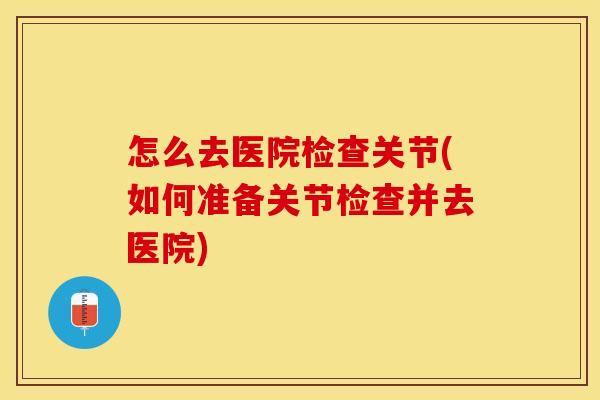 怎么去医院检查关节(如何准备关节检查并去医院)