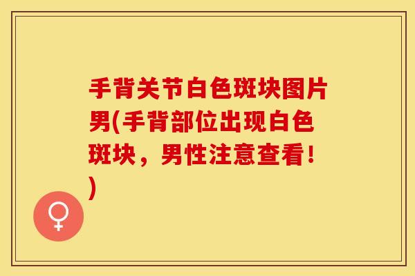 手背关节白色斑块图片男(手背部位出现白色斑块，男性注意查看！)