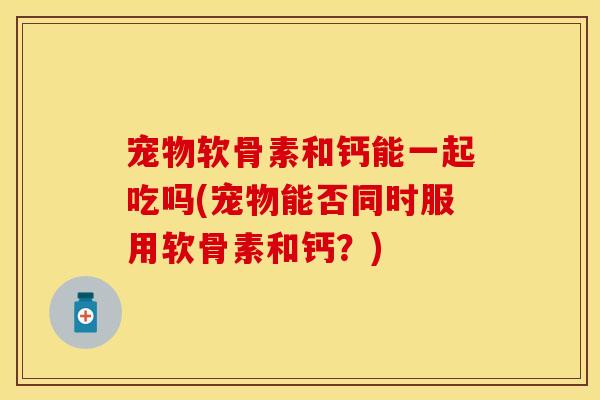 宠物软骨素和钙能一起吃吗(宠物能否同时服用软骨素和钙？)