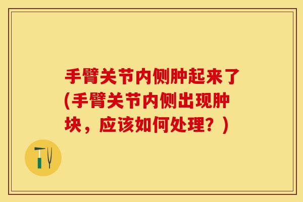手臂关节内侧肿起来了(手臂关节内侧出现肿块，应该如何处理？)