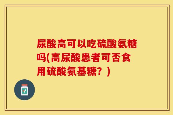 尿酸高可以吃硫酸氨糖吗(高尿酸患者可否食用硫酸氨基糖？)