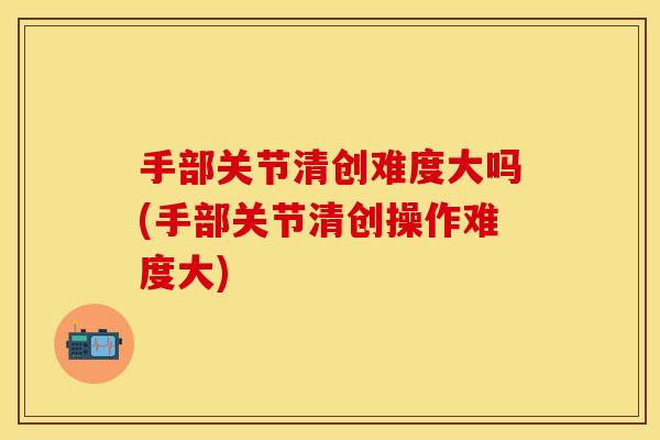 手部关节清创难度大吗(手部关节清创操作难度大)