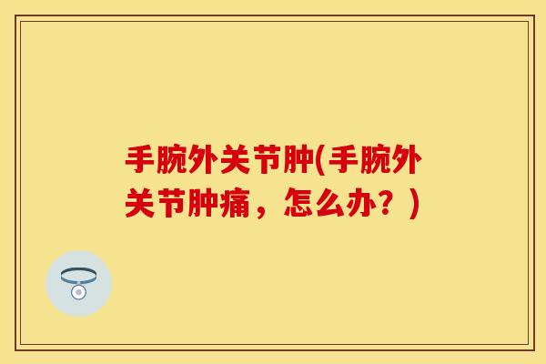 手腕外关节肿(手腕外关节肿痛,怎么办?) 手腕外关节肿(手腕外关节肿痛,怎么办?)