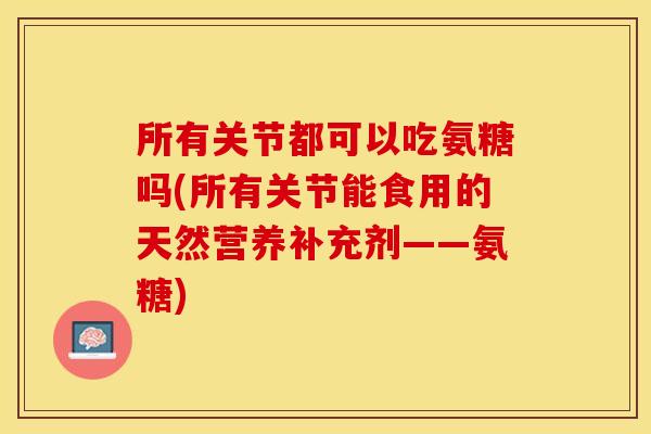 所有关节都可以吃氨糖吗(所有关节能食用的天然营养补充剂——氨糖)