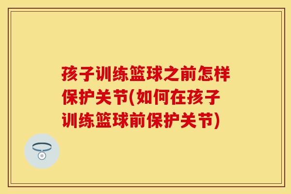 孩子训练篮球之前怎样保护关节(如何在孩子训练篮球前保护关节)