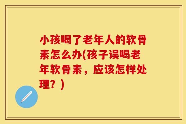 小孩喝了老年人的软骨素怎么办(孩子误喝老年软骨素，应该怎样处理？)