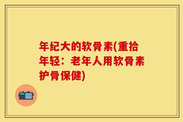年纪大的软骨素(重拾年轻：老年人用软骨素护骨保健)
