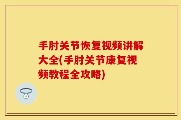 手肘关节恢复视频讲解大全(手肘关节康复视频教程全攻略)