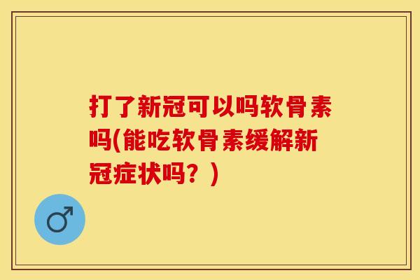 打了新冠可以吗软骨素吗(能吃软骨素缓解新冠症状吗？)