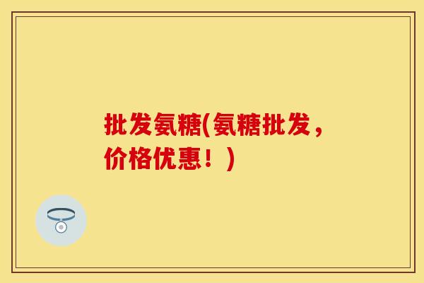 批发氨糖(氨糖批发,价格优惠!) 批发氨糖(氨糖批发,价格优惠!)