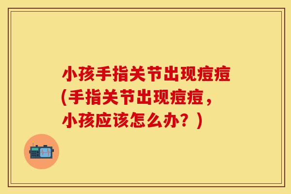 小孩手指关节出现痘痘(手指关节出现痘痘，小孩应该怎么办？)