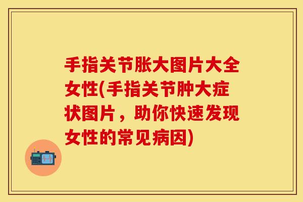 手指关节胀大图片大全女性(手指关节肿大症状图片，助你快速发现女性的常见病因)