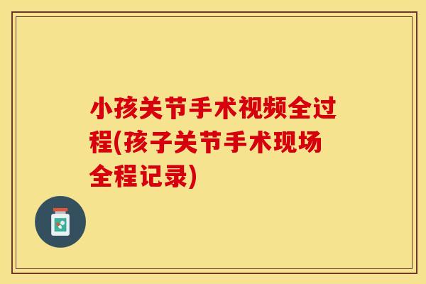 小孩关节手术视频全过程(孩子关节手术现场全程记录)